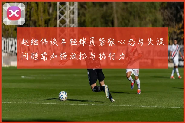 赵继伟谈年轻球员紧张心态与失误问题需加强放松与执行力