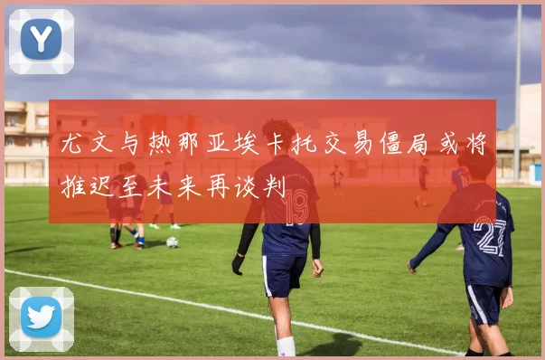 尤文与热那亚埃卡托交易僵局或将推迟至未来再谈判
