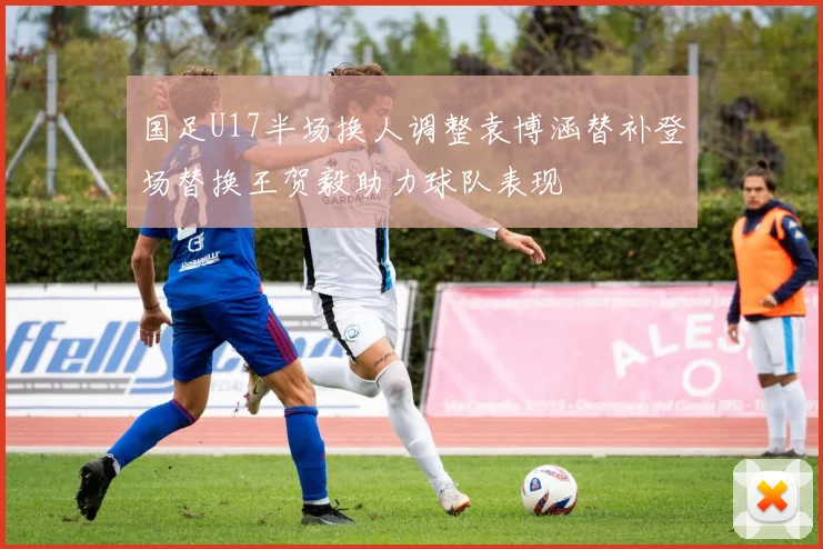 国足U17半场换人调整袁博涵替补登场替换王贺毅助力球队表现