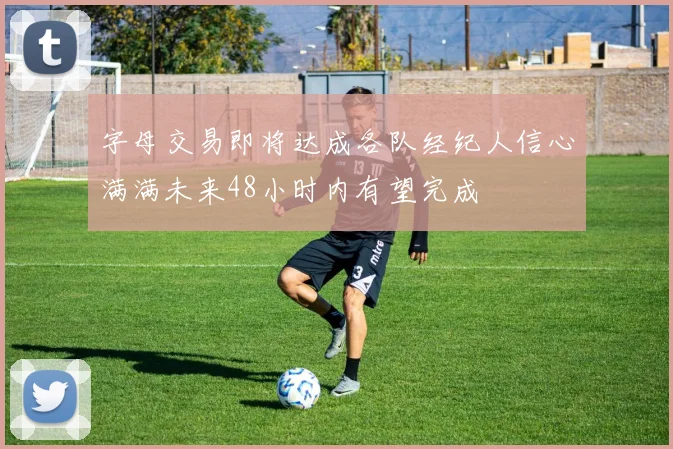 字母交易即将达成各队经纪人信心满满未来48小时内有望完成