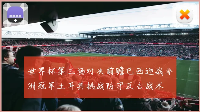 世界杯第三场对决前瞻巴西迎战非洲冠军土耳其挑战防守反击战术
