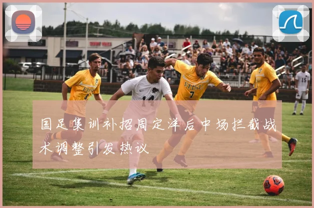 国足集训补招周定洋后中场拦截战术调整引发热议