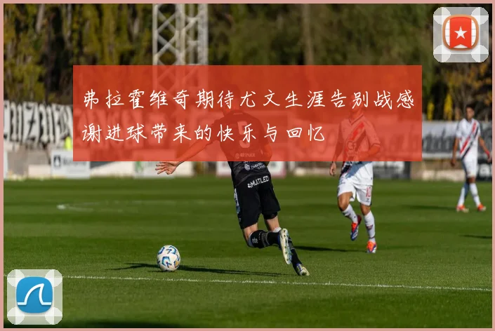 弗拉霍维奇期待尤文生涯告别战感谢进球带来的快乐与回忆