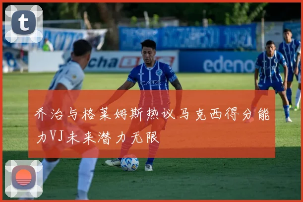 乔治与格莱姆斯热议马克西得分能力VJ未来潜力无限