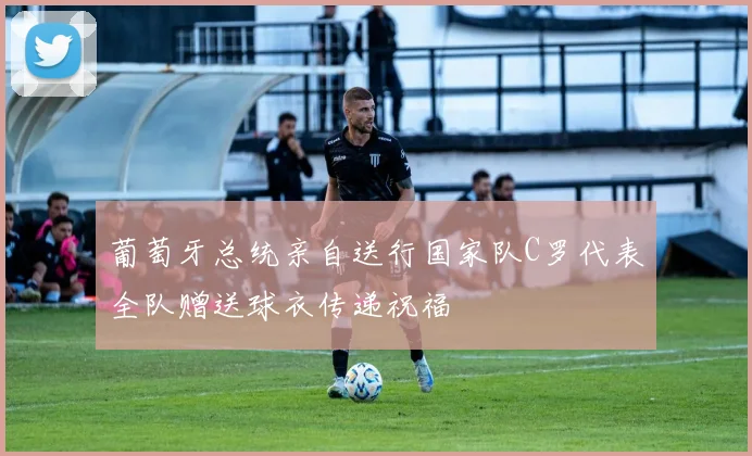 葡萄牙总统亲自送行国家队C罗代表全队赠送球衣传递祝福