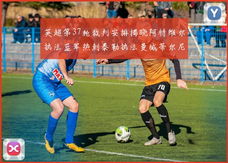 英超第37轮裁判安排揭晓阿特维尔执法蓝军热刺泰勒执法曼城蒂尔尼执法枪手