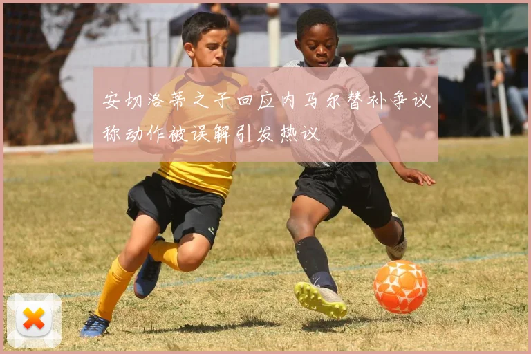 安切洛蒂之子回应内马尔替补争议称动作被误解引发热议