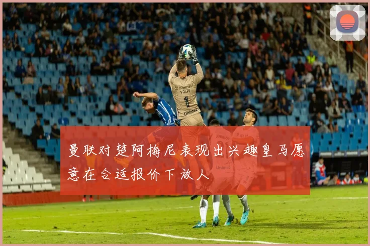 曼联对楚阿梅尼表现出兴趣皇马愿意在合适报价下放人