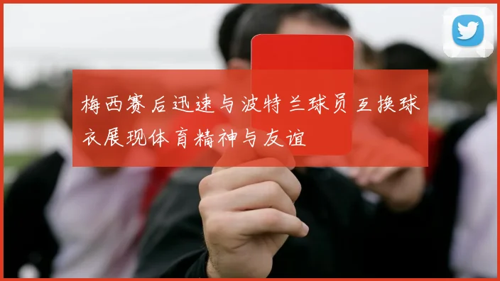 梅西赛后迅速与波特兰球员互换球衣展现体育精神与友谊