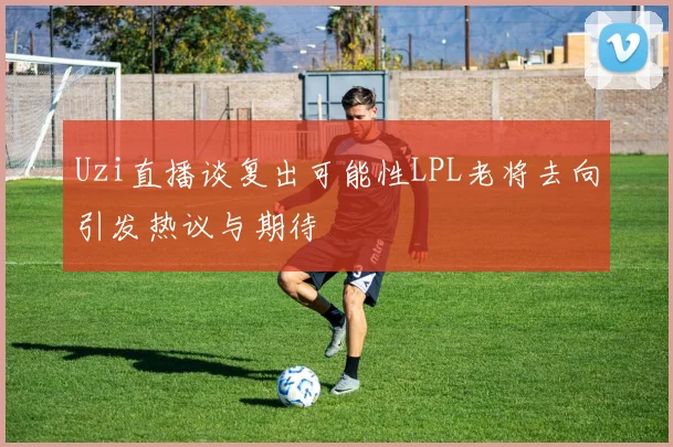 Uzi直播谈复出可能性LPL老将去向引发热议与期待