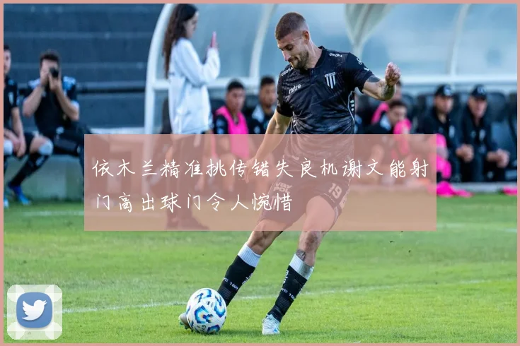 依木兰精准挑传错失良机谢文能射门高出球门令人惋惜