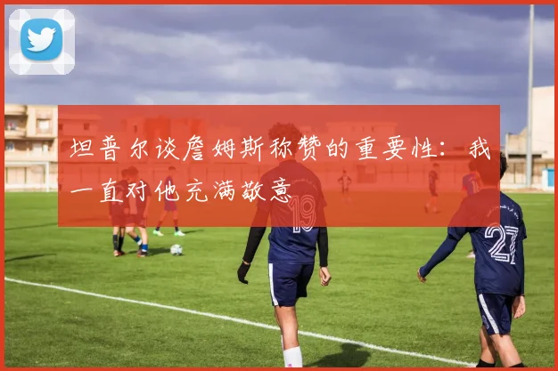 坦普尔谈詹姆斯称赞的重要性：我一直对他充满敬意