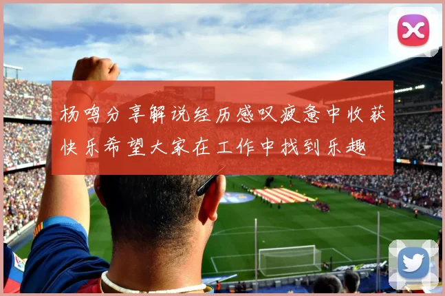 杨鸣分享解说经历感叹疲惫中收获快乐希望大家在工作中找到乐趣