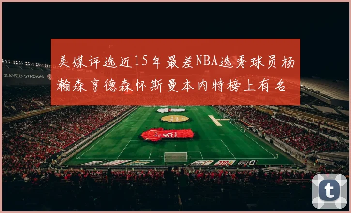 美媒评选近15年最差NBA选秀球员杨瀚森亨德森怀斯曼本内特榜上有名