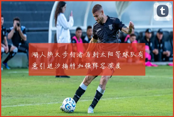 湖人热火步行者马刺太阳等球队有意引进沙梅特加强阵容深度