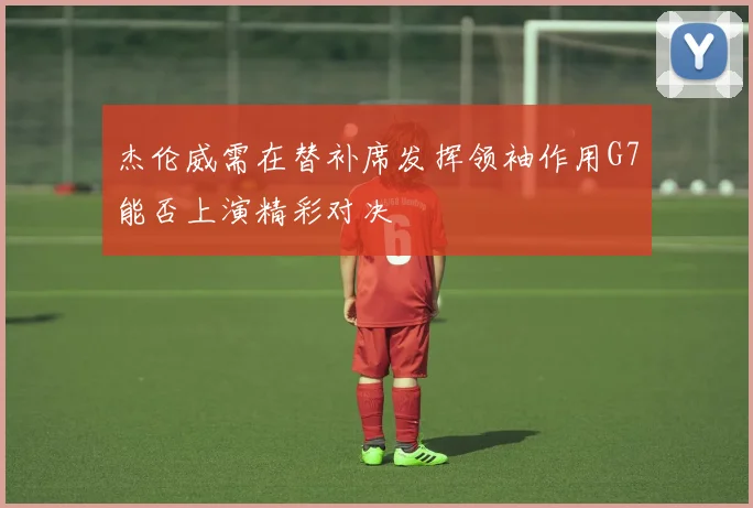 杰伦威需在替补席发挥领袖作用G7能否上演精彩对决