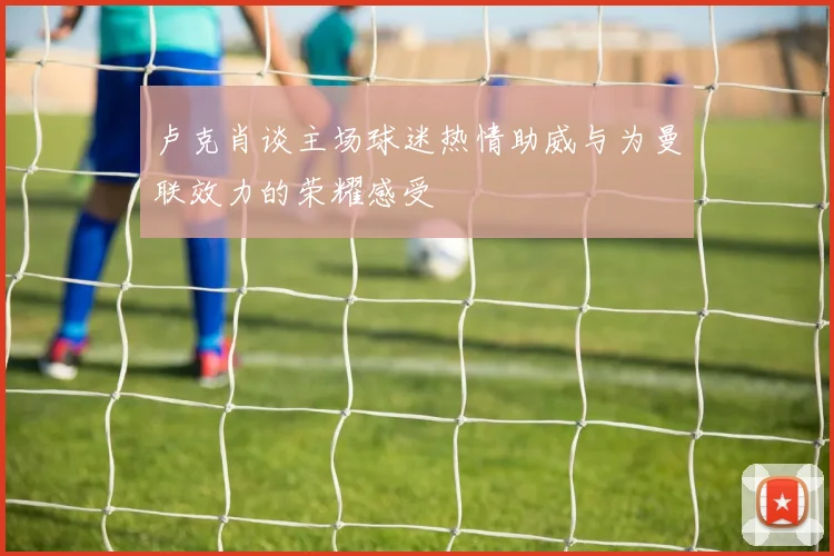 卢克肖谈主场球迷热情助威与为曼联效力的荣耀感受