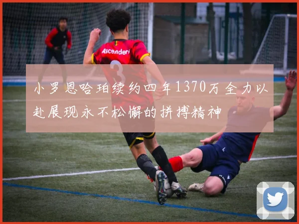小罗恩哈珀续约四年1370万全力以赴展现永不松懈的拼搏精神