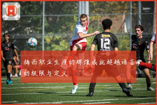 梅西职业生涯的辉煌成就超越语言的极限与定义