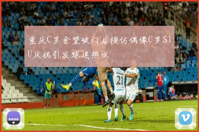 重庆C罗余望破门后模仿偶像C罗SIU庆祝引发球迷热议