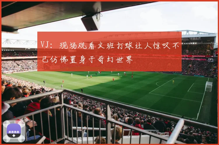 VJ：现场观看文班打球让人惊叹不已仿佛置身于奇幻世界