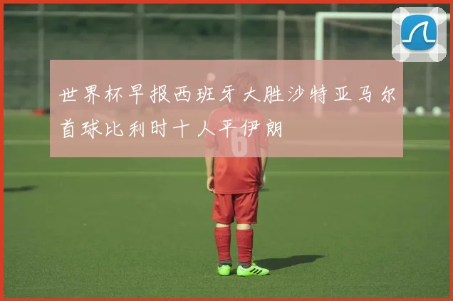 世界杯早报西班牙大胜沙特亚马尔首球比利时十人平伊朗