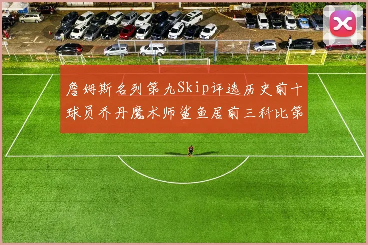 詹姆斯名列第九Skip评选历史前十球员乔丹魔术师鲨鱼居前三科比第七