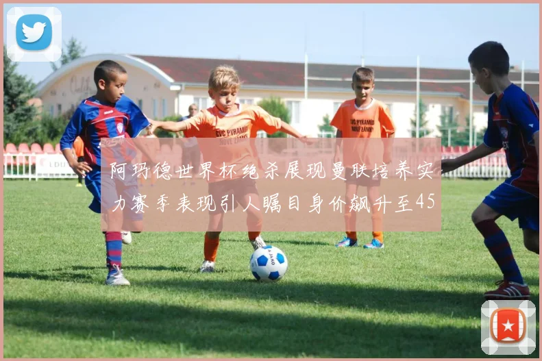 阿玛德世界杯绝杀展现曼联培养实力赛季表现引人瞩目身价飙升至4500万欧