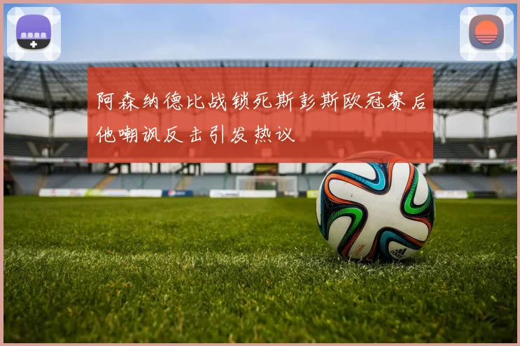阿森纳德比战锁死斯彭斯欧冠赛后他嘲讽反击引发热议